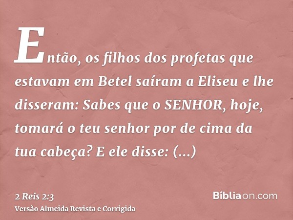 Então, os filhos dos profetas que estavam em Betel saíram a Eliseu e lhe disseram: Sabes que o SENHOR, hoje, tomará o teu senhor por de cima da tua cabeça? E el