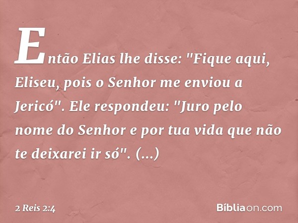 Então Elias lhe disse: "Fique aqui, Eliseu, pois o Senhor me enviou a Jericó".
Ele respondeu: "Juro pelo nome do Senhor e por tua vida que não te deixarei ir só