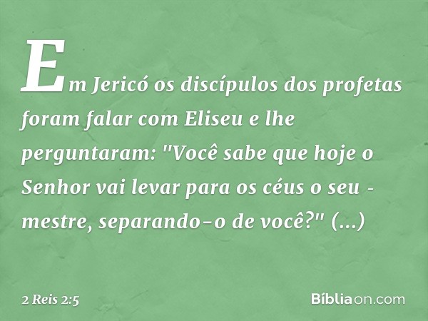 Em Jericó os discípulos dos profetas foram falar com Eliseu e lhe perguntaram: "Você sabe que hoje o Senhor vai levar para os céus o seu ­mestre, separando-o de