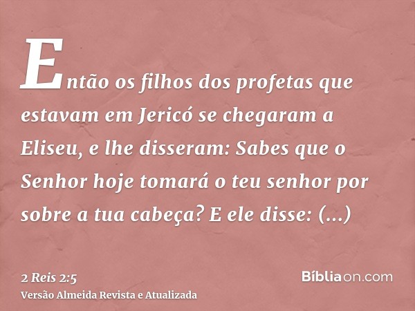 Então os filhos dos profetas que estavam em Jericó se chegaram a Eliseu, e lhe disseram: Sabes que o Senhor hoje tomará o teu senhor por sobre a tua cabeça? E e