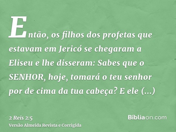 Então, os filhos dos profetas que estavam em Jericó se chegaram a Eliseu e lhe disseram: Sabes que o SENHOR, hoje, tomará o teu senhor por de cima da tua cabeça