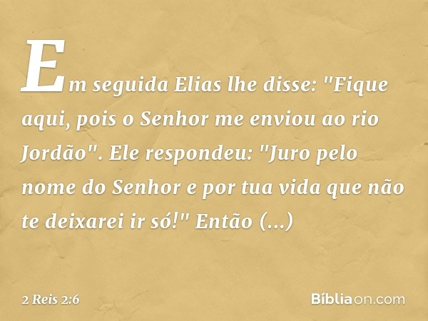 Em seguida Elias lhe disse: "Fique aqui, pois o Senhor me enviou ao rio Jordão".
Ele respondeu: "Juro pelo nome do Senhor e por tua vida que não te deixarei ir 