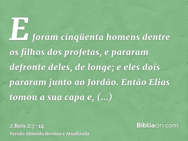 E foram cinqüenta homens dentre os filhos dos profetas, e pararam defronte deles, de longe; e eles dois pararam junto ao Jordão.Então Elias tomou a sua capa e, 