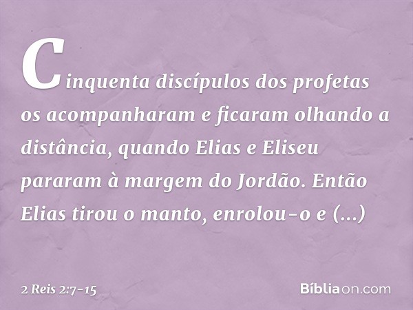 Cinquenta discípulos dos profetas os acompanharam e ficaram olhando a distância, quando Elias e Eliseu pararam à margem do Jordão. Então Elias tirou o manto, en