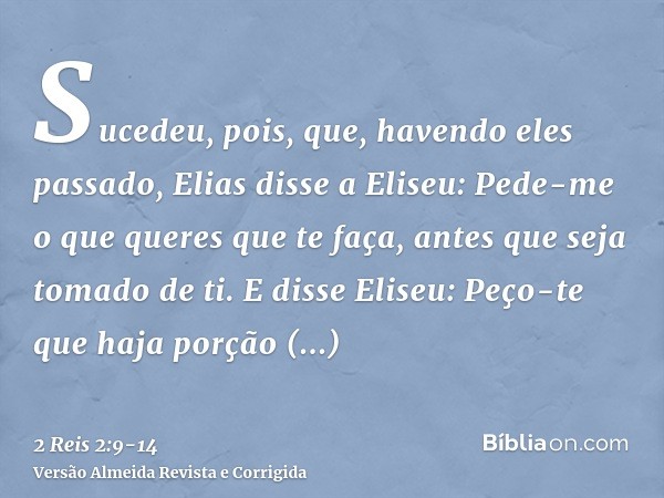 Sucedeu, pois, que, havendo eles passado, Elias disse a Eliseu: Pede-me o que queres que te faça, antes que seja tomado de ti. E disse Eliseu: Peço-te que haja 