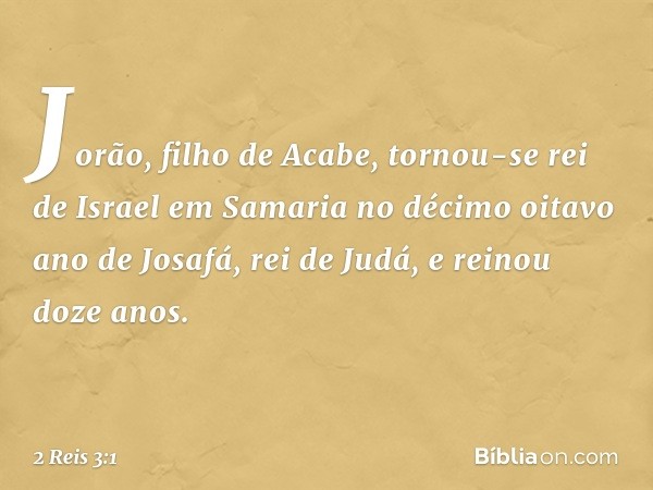 Jorão, filho de Acabe, tornou-se rei de Israel em Samaria no décimo oitavo ano de Josafá, rei de Judá, e reinou doze anos. -- 2 Reis 3:1