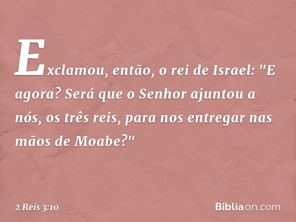 Exclamou, então, o rei de Israel: "E agora? Será que o Senhor ajuntou a nós, os três reis, para nos entregar nas mãos de Moabe?" -- 2 Reis 3:10