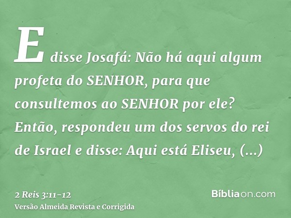 E disse Josafá: Não há aqui algum profeta do SENHOR, para que consultemos ao SENHOR por ele? Então, respondeu um dos servos do rei de Israel e disse: Aqui está 