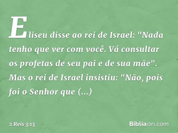 Eliseu disse ao rei de Israel: "Nada tenho que ver com você. Vá consultar os profetas de seu pai e de sua mãe".
Mas o rei de Israel insistiu: "Não, pois foi o S