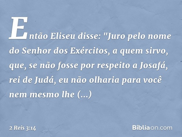 Então Eliseu disse: "Juro pelo nome do Senhor dos Exércitos, a quem sirvo, que, se não fosse por respeito a Josafá, rei de Judá, eu não olharia para você nem me