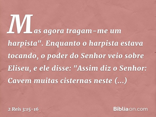Mas agora tragam-me um harpista".
Enquanto o harpista estava tocando, o poder do Senhor veio sobre Eliseu, e ele disse: "Assim diz o Senhor: Cavem muitas cister