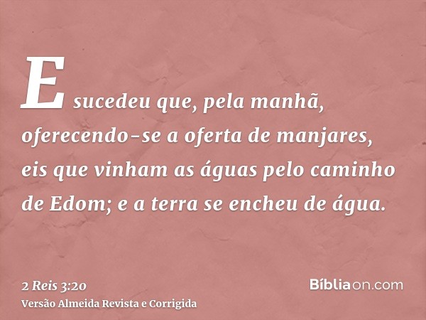 E sucedeu que, pela manhã, oferecendo-se a oferta de manjares, eis que vinham as águas pelo caminho de Edom; e a terra se encheu de água.