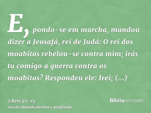 E, pondo-se em marcha, mandou dizer a Jeosafá, rei de Judá: O rei dos moabitas rebelou-se contra mim; irás tu comigo a guerra contra os moabitas? Respondeu ele:
