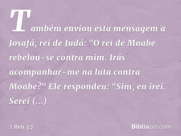 Também enviou esta mensagem a Josafá, rei de Judá: "O rei de Moabe rebelou-se contra mim. Irás acompanhar-me na luta contra Moabe?"
Ele respondeu: "Sim, eu irei