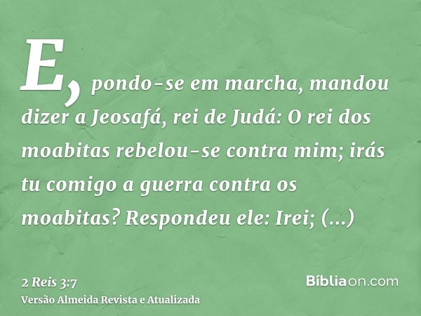 E, pondo-se em marcha, mandou dizer a Jeosafá, rei de Judá: O rei dos moabitas rebelou-se contra mim; irás tu comigo a guerra contra os moabitas? Respondeu ele: