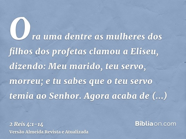 Ora uma dentre as mulheres dos filhos dos profetas clamou a Eliseu, dizendo: Meu marido, teu servo, morreu; e tu sabes que o teu servo temia ao Senhor. Agora ac