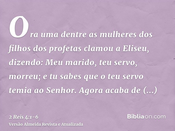 Ora uma dentre as mulheres dos filhos dos profetas clamou a Eliseu, dizendo: Meu marido, teu servo, morreu; e tu sabes que o teu servo temia ao Senhor. Agora ac