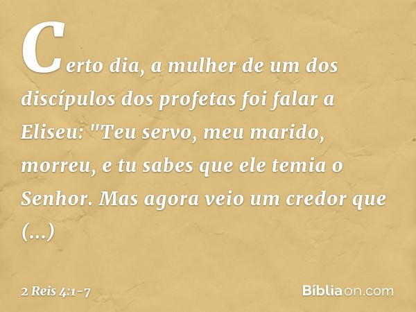 Certo dia, a mulher de um dos discípulos dos profetas foi falar a Eliseu: "Teu servo, meu marido, morreu, e tu sabes que ele temia o Senhor. Mas agora veio um c