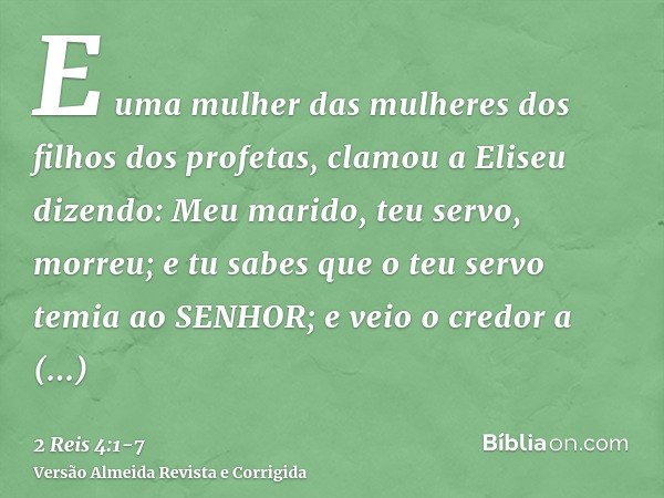 E uma mulher das mulheres dos filhos dos profetas, clamou a Eliseu dizendo: Meu marido, teu servo, morreu; e tu sabes que o teu servo temia ao SENHOR; e veio o 