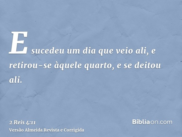 E sucedeu um dia que veio ali, e retirou-se àquele quarto, e se deitou ali.