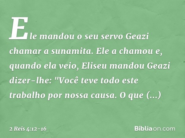 Ele mandou o seu servo Geazi chamar a sunamita. Ele a chamou e, quando ela veio, Eliseu mandou Geazi dizer-lhe: "Você teve todo este trabalho por nossa causa. O