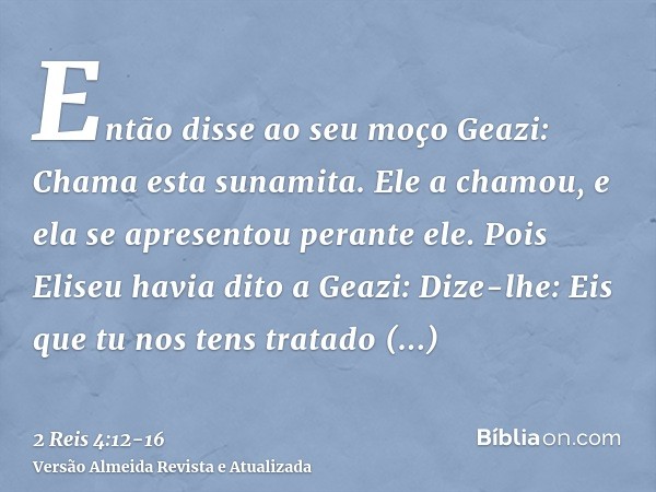 Então disse ao seu moço Geazi: Chama esta sunamita. Ele a chamou, e ela se apresentou perante ele.Pois Eliseu havia dito a Geazi: Dize-lhe: Eis que tu nos tens 