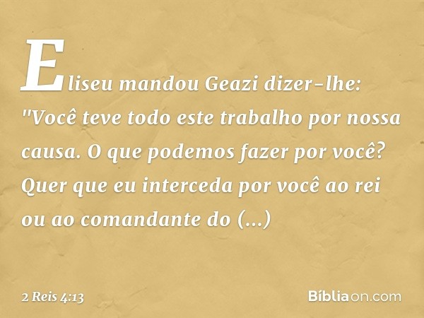 Eliseu mandou Geazi dizer-lhe: "Você teve todo este trabalho por nossa causa. O que podemos fazer por você? Quer que eu interceda por você ao rei ou ao comandan