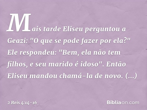 Mais tarde Eliseu perguntou a Geazi: "O que se pode fazer por ela?"
Ele respondeu: "Bem, ela não tem filhos, e seu marido é idoso". Então Eliseu mandou chamá-la