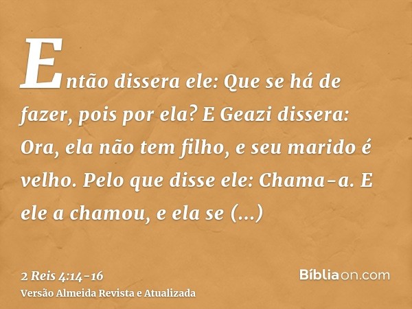 Então dissera ele: Que se há de fazer, pois por ela? E Geazi dissera: Ora, ela não tem filho, e seu marido é velho.Pelo que disse ele: Chama-a. E ele a chamou, 