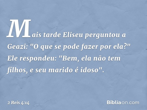 Mais tarde Eliseu perguntou a Geazi: "O que se pode fazer por ela?"
Ele respondeu: "Bem, ela não tem filhos, e seu marido é idoso". -- 2 Reis 4:14