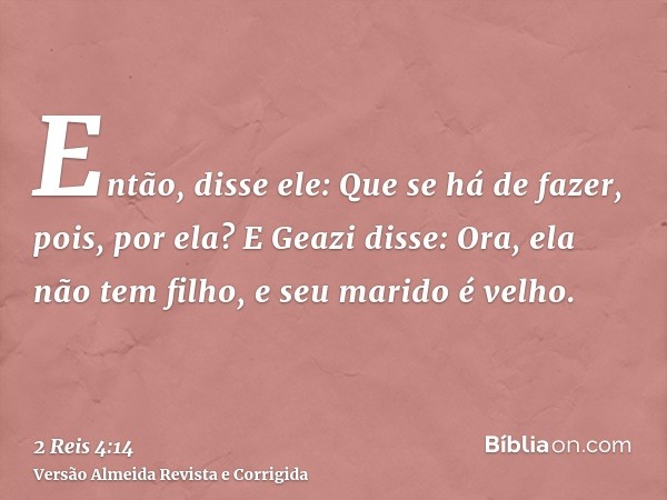 Então, disse ele: Que se há de fazer, pois, por ela? E Geazi disse: Ora, ela não tem filho, e seu marido é velho.