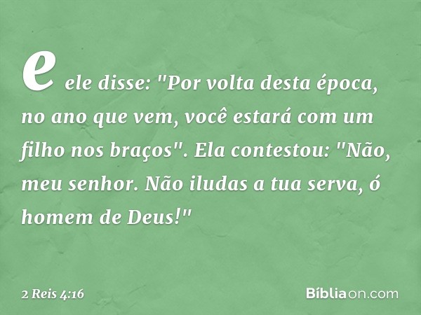 e ele disse: "Por volta desta época, no ano que vem, você estará com um filho nos braços".
Ela contestou: "Não, meu senhor. Não iludas a tua serva, ó homem de D