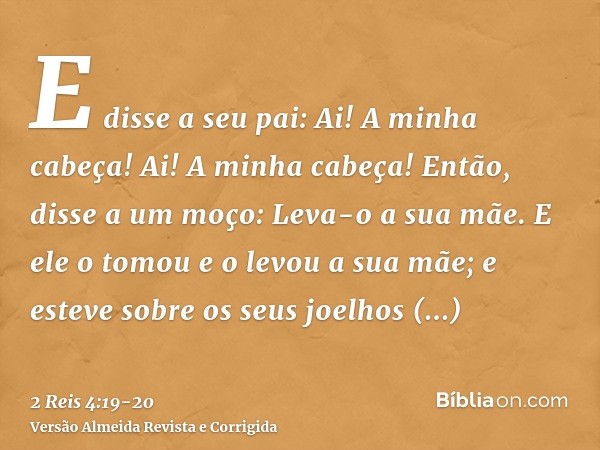 E disse a seu pai: Ai! A minha cabeça! Ai! A minha cabeça! Então, disse a um moço: Leva-o a sua mãe.E ele o tomou e o levou a sua mãe; e esteve sobre os seus jo