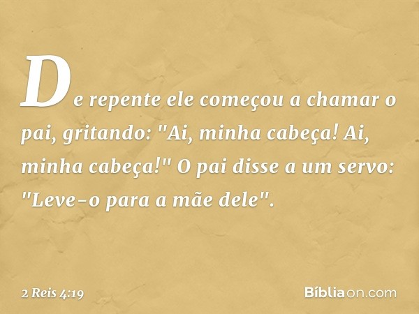 De repente ele começou a chamar o pai, gritando: "Ai, minha cabeça! Ai, minha cabeça!"
O pai disse a um servo: "Leve-o para a mãe dele". -- 2 Reis 4:19