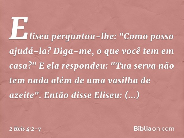 Eliseu perguntou-lhe: "Como posso ajudá-la? Diga-me, o que você tem em casa?"
E ela respondeu: "Tua serva não tem nada além de uma vasilha de azeite". Então dis