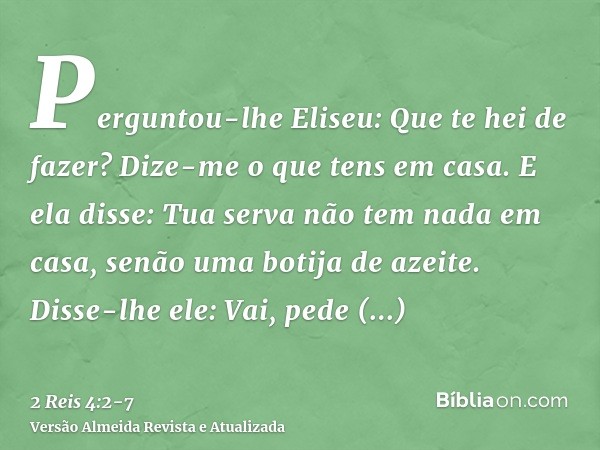 Perguntou-lhe Eliseu: Que te hei de fazer? Dize-me o que tens em casa. E ela disse: Tua serva não tem nada em casa, senão uma botija de azeite.Disse-lhe ele: Va