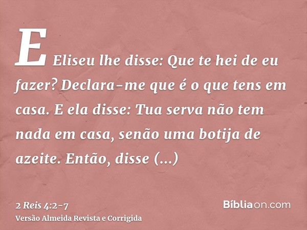 E Eliseu lhe disse: Que te hei de eu fazer? Declara-me que é o que tens em casa. E ela disse: Tua serva não tem nada em casa, senão uma botija de azeite.Então, 