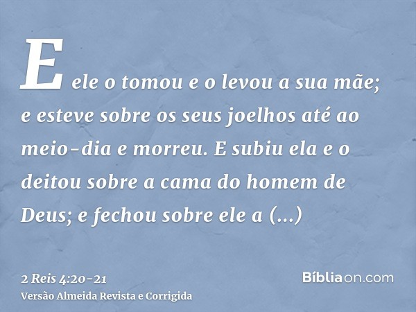 E ele o tomou e o levou a sua mãe; e esteve sobre os seus joelhos até ao meio-dia e morreu.E subiu ela e o deitou sobre a cama do homem de Deus; e fechou sobre 