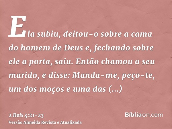 Ela subiu, deitou-o sobre a cama do homem de Deus e, fechando sobre ele a porta, saiu.Então chamou a seu marido, e disse: Manda-me, peço-te, um dos moços e uma 