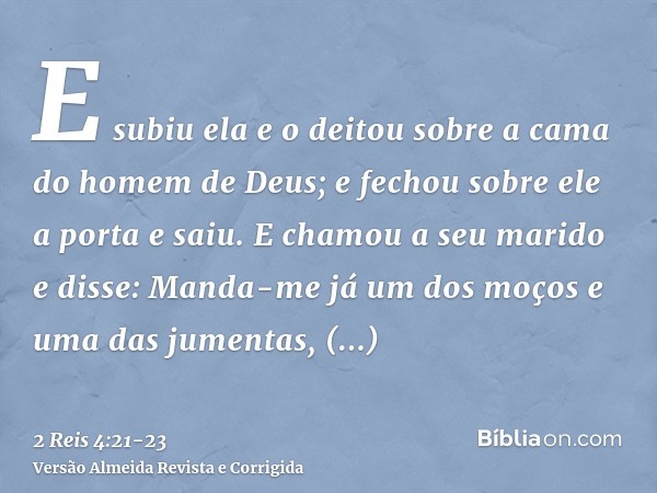 E subiu ela e o deitou sobre a cama do homem de Deus; e fechou sobre ele a porta e saiu.E chamou a seu marido e disse: Manda-me já um dos moços e uma das jument