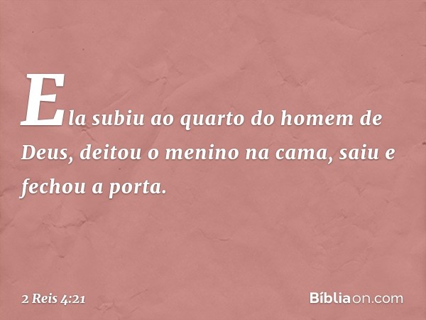 Ela subiu ao quarto do homem de Deus, deitou o menino na cama, saiu e fechou a porta. -- 2 Reis 4:21