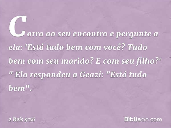 Cor­ra ao seu encontro e pergunte a ela: 'Está tudo bem com você? Tudo bem com seu marido? E com seu filho?' "
Ela respondeu a Geazi: "Está tudo bem". -- 2 Reis