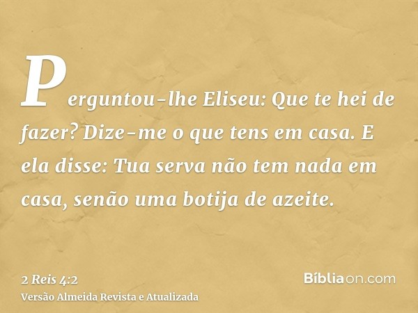 Perguntou-lhe Eliseu: Que te hei de fazer? Dize-me o que tens em casa. E ela disse: Tua serva não tem nada em casa, senão uma botija de azeite.