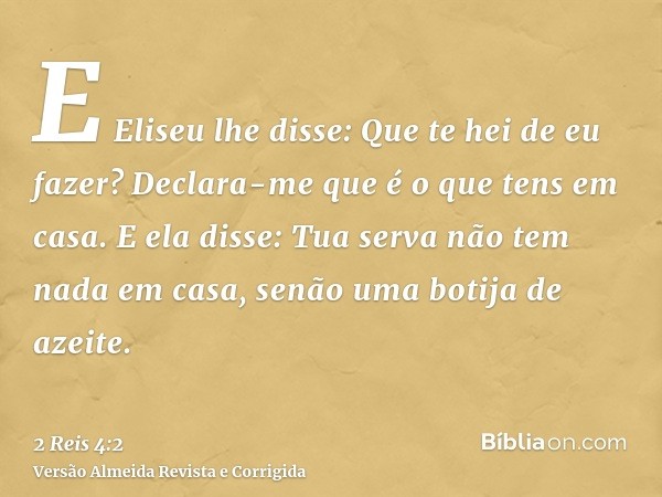 E Eliseu lhe disse: Que te hei de eu fazer? Declara-me que é o que tens em casa. E ela disse: Tua serva não tem nada em casa, senão uma botija de azeite.