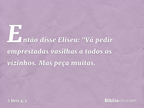 Então disse Eliseu: "Vá pedir emprestadas vasilhas a todos os vizinhos. Mas peça muitas. -- 2 Reis 4:3