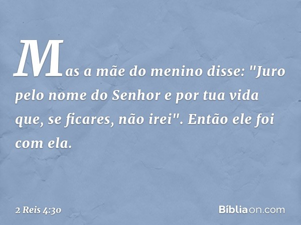 Mas a mãe do menino disse: "Juro pelo nome do Senhor e por tua vida que, se ficares, não irei". Então ele foi com ela. -- 2 Reis 4:30