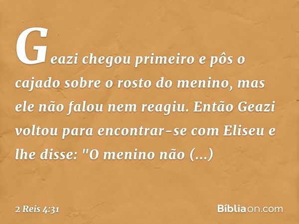 Geazi chegou primeiro e pôs o cajado sobre o rosto do menino, mas ele não falou nem reagiu. Então Geazi voltou para encontrar-se com Eliseu e lhe disse: "O meni