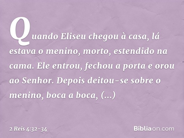 Quando Eliseu chegou à casa, lá estava o menino, morto, estendido na cama. Ele entrou, fechou a porta e orou ao Senhor. Depois deitou-se sobre o menino, boca a 