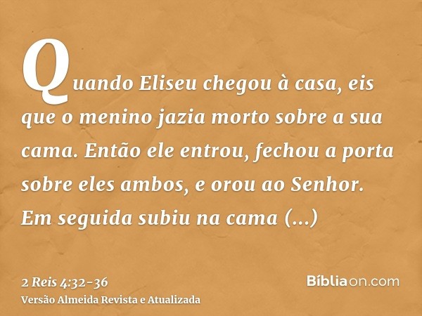 Quando Eliseu chegou à casa, eis que o menino jazia morto sobre a sua cama.Então ele entrou, fechou a porta sobre eles ambos, e orou ao Senhor.Em seguida subiu 