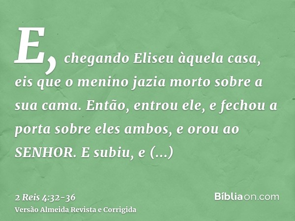 E, chegando Eliseu àquela casa, eis que o menino jazia morto sobre a sua cama.Então, entrou ele, e fechou a porta sobre eles ambos, e orou ao SENHOR.E subiu, e 